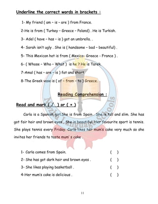 Underline the correct words in brackets : 
1- My friend ( am – is – are ) from France. 
2-He is from ( Turkey – Greece – Poland) . He is Turkish. 
3- Adel ( have – has – is ) got an umbrella. . 
4- Sarah isn’t ugly . She is ( handsome – bad – beautiful) . 
5- This Mexican hat is from ( Mexico- Greece - France ) . 
6- ( Whose – Who – What ) is he ? He is Tarek. 
7-Amal ( has – are – is ) fat and short. 
8-The Greek vase is ( of – from – to ) Greece. 
Reading Comprehension : 
11 
Read and mark ( √ ) or ( × ) 
Carla is a Spanish girl.She is from Spain . She is tall and slim. She has 
got fair hair and brown eyes . She is beautiful. Her favourite sport is tennis. 
She plays tennis every Friday. Carla likes her mum’s cake very much so she 
invites her friends to taste mum’ s cake . 
1- Carla comes from Spain. ( ) 
2- She has got dark hair and brown eyes . ( ) 
3- She likes playing basketball . ( ) 
4-Her mum’s cake is delicious . ( ) 
 