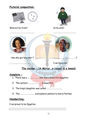 12 
Pictorial composition: 
Where’s he from? Is he slim? 
……………………………………………. ……………………………………….. 
Has she got long hair ? ………………………………………..? 
……………………………………………. I am Egyptian. 
The reader:- (A Mirror ,a carpet  a lemon) 
Complete : 
1. There was a ………………….. who had a beautiful daughter. 
2. The sultan’s ……………………… is beautiful. 
3. The king’s daughter was called ………………………….. 
4. The ………………………… everywhere wanted to marry Perihan. 
Handwriting: 
I am proud to be Egyptian. 
 