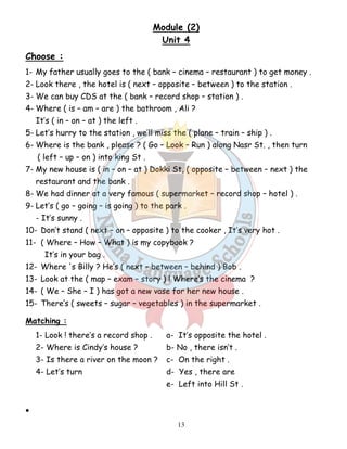 Module (2) 
Unit 4 
Choose : 
1- My father usually goes to the ( bank – cinema – restaurant ) to get money . 
2- Look there , the hotel is ( next – opposite – between ) to the station . 
3- We can buy CDS at the ( bank – record shop – station ) . 
4- Where ( is – am – are ) the bathroom , Ali ? 
13 
It’s ( in – on – at ) the left . 
5- Let’s hurry to the station , we’ll miss the ( plane – train – ship ) . 
6- Where is the bank , please ? ( Go – Look – Run ) along Nasr St. , then turn 
( left – up – on ) into king St . 
7- My new house is ( in – on – at ) Dokki St, ( opposite – between – next ) the 
restaurant and the bank . 
8- We had dinner at a very famous ( supermarket – record shop – hotel ) . 
9- Let’s ( go – going – is going ) to the park . 
- It’s sunny . 
10- Don’t stand ( next – on – opposite ) to the cooker , It’s very hot . 
11- ( Where – How – What ) is my copybook ? 
It’s in your bag . 
12- Where 's Billy ? He’s ( next – between – behind ) Bob . 
13- Look at the ( map – exam – story ) ! Where’s the cinema ? 
14- ( We – She – I ) has got a new vase for her new house . 
15- There’s ( sweets – sugar – vegetables ) in the supermarket . 
Matching : 
1- Look ! there’s a record shop . a- It’s opposite the hotel . 
2- Where is Cindy’s house ? b- No , there isn’t . 
3- Is there a river on the moon ? c- On the right . 
4- Let’s turn d- Yes , there are 
e- Left into Hill St . 
• 
 