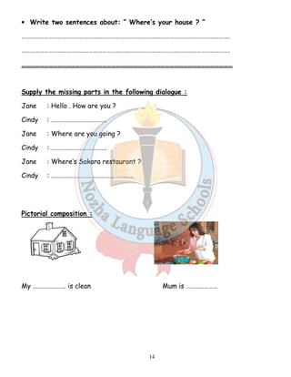 • Write two sentences about: “ Where’s your house ? ” 
…………………………………………………………………………………………………………………………. 
…………………………………………………………………………………………………………………………. 
…………………………………………………………………………………………………………………………… 
Supply the missing parts in the following dialogue : 
Jane : Hello . How are you ? 
Cindy : ………………………………. 
Jane : Where are you going ? 
Cindy : ………………………………. 
Jane : Where’s Sakara restaurant ? 
Cindy : ………………………………………………. 
14 
Pictorial composition : 
My …………………. is clean Mum is ………………… 
 