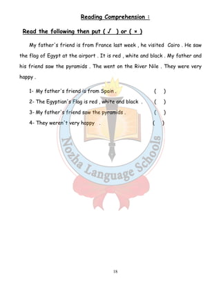 Reading Comprehension : 
Read the following then put ( √ ) or ( × ) 
My father's friend is from France last week , he visited Cairo . He saw 
the flag of Egypt at the airport . It is red , white and black . My father and 
his friend saw the pyramids . The went on the River Nile . They were very 
happy . 
1- My father's friend is from Spain . ( ) 
2- The Egyptian's Flag is red , white and black . ( ) 
3- My father's friend saw the pyramids . ( ) 
4- They weren't very happy . ( ) 
18 
 