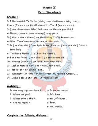 Module (2) 
Extra Worksheets 
Choose : 
1- I like to watch TV. In the ( dining room – bathroom – living room ) . 
2- Are ( I – you – she ) in Hill street ? - Yes , I ( am – is – are ) . 
3- ( How – How many – Who ) bedrooms are there in your flat ? 
4- Please , ( come – comes – coming ) to my party . 
5- ( What – How – Where ) are they eating ? -Chicken and rice . 
6- Wow ! There’s a mouse ( in – on – at ) the table . 
7- Is ( he – him – his ) from Spain ?- Yes , he is but ( his – he – him ) friend is 
19 
from Italy . 
8- This hat is Maria’s . It’s ( her – his – hers ) . 
9- Ben is my friend . ( He – She – I ) is seven years old . 
10- Where’s John ? - I can’t see ( her – him – his ) . 
11- Look at Mona ! ( Her – She – Hers ) hair is red . 
12- Bob is ( on – in – behind ) Sam . 
13- Turn right ( in – into – on ) Hill street , my house is number 21 . 
14- I have a dog . ( It’s – Its – It ) name is Tiger . 
Matching : 
1- How many boys are there ? a- In the restaurant . 
2- Where are you ? b- It’s Sam’s . 
3- Whose shirt is this ? c- Yes , of course . 
4- Are you happy ? d- Four . 
e- No , thanks . 
Complete the following dialogue : 
 