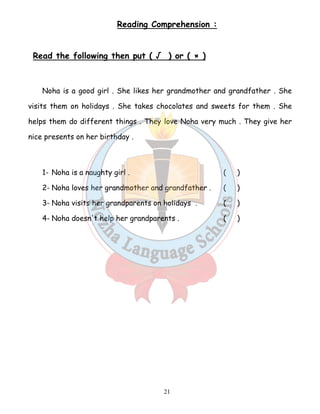 Reading Comprehension : 
Read the following then put ( √ ) or ( × ) 
Noha is a good girl . She likes her grandmother and grandfather . She 
visits them on holidays . She takes chocolates and sweets for them . She 
helps them do different things . They love Noha very much . They give her 
nice presents on her birthday . 
1- Noha is a naughty girl . ( ) 
2- Noha loves her grandmother and grandfather . ( ) 
3- Noha visits her grandparents on holidays . ( ) 
4- Noha doesn't help her grandparents . ( ) 
21 
 
