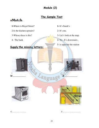 Module (2) 
The Sample Test 
22 
1-Where is Royal Street? 
2-Is the kitchen upstairs? 
3-Whose dress is this? 
4- The bank 
Supply the missing letters: 
1- It’s Sarah’s 
2- It’s me. 
3- Let’s look at the map. 
4- No , It’s downstairs . 
5- is opposite the station 
W……………………. D …………………… 
C…………………. U………………………. 
 