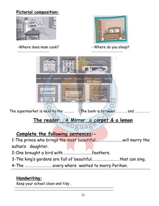 24 
Pictorial composition: 
-Where does mum cook? - Where do you sleep? 
……………………………………………… ……………………………………………… 
The supermarket is next to the ………… The bank is between ……….… and ……………… 
The reader: A Mirror ,a carpet  a lemon 
Complete the following sentences:- 
1-The prince who brings the most beautiful………………………..will marry the 
sultan’s daughter. 
2-One brought a bird with …………………………feathers. 
3-The king’s gardens are full of beautiful…………………………that can sing. 
4-The …………………………every where wanted to marry Perihan. 
Handwriting: 
Keep your school clean and tidy . 
 