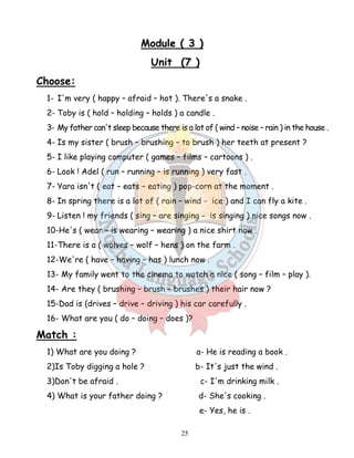 Module ( 3 ) 
Unit (7 ) 
25 
Choose: 
1- I'm very ( happy – afraid – hot ). There's a snake . 
2- Toby is ( hold – holding – holds ) a candle . 
3- My father can't sleep because there is a lot of ( wind – noise – rain ) in the house . 
4- Is my sister ( brush – brushing – to brush ) her teeth at present ? 
5- I like playing computer ( games – films – cartoons ) . 
6- Look ! Adel ( run – running – is running ) very fast . 
7- Yara isn't ( eat – eats – eating ) pop-corn at the moment . 
8- In spring there is a lot of ( rain – wind - ice ) and I can fly a kite . 
9- Listen ! my friends ( sing – are singing - is singing ) nice songs now . 
10-He's ( wear – is wearing – wearing ) a nice shirt now . 
11-There is a ( wolves – wolf – hens ) on the farm . 
12-We're ( have – having – has ) lunch now . 
13- My family went to the cinema to watch a nice ( song – film – play ). 
14- Are they ( brushing – brush – brushes ) their hair now ? 
15-Dad is (drives – drive – driving ) his car carefully . 
16- What are you ( do – doing – does )? 
Match : 
1) What are you doing ? a- He is reading a book . 
2)Is Toby digging a hole ? b- It's just the wind . 
3)Don't be afraid . c- I'm drinking milk . 
4) What is your father doing ? d- She's cooking . 
e- Yes, he is . 
 