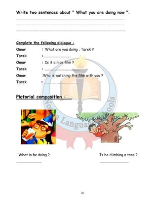 Write two sentences about  What you are doing now . 
…………………………………………………………………………………………………………………………………….……………… 
…………………………………………………………………………………………………………………………………….……………… 
…………………………………………………………………………………………………………………….. 
Complete the following dialogue : 
Omar : What are you doing , Tarek ? 
Tarek :………………………….. 
Omar : Is it a nice film ? 
Tarek : ……………………………………. 
Omar :Who is watching the film with you ? 
Tarek : …………………………………… 
26 
Pictorial composition : 
What is he doing ? Is he climbing a tree ? 
…………………………. …………………………….. 
 