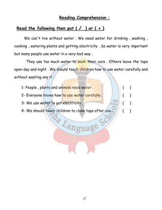 Reading Comprehension : 
Read the following then put ( √ ) or ( × ) 
We can't live without water . We need water for drinking , washing , 
cooking , watering plants and getting electricity . So water is very important 
but many people use water in a very bad way . 
They use too much water to wash their cars . Others leave the taps 
open day and night . We should teach children how to use water carefully and 
without wasting any it . 
1- People , plants and animals need water . ( ) 
2- Everyone knows how to use water carefully . ( ) 
3- We use water to get electricity . ( ) 
4- We should teach children to close taps after use . ( ) 
27 
 
