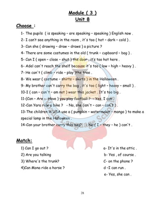 Module ( 3 ) 
Unit 8 
28 
Choose : 
1- The pupils ( is speaking – are speaking – speaking ) English now . 
2- I can’t see anything in the room , it's too ( hot – dark – cold ) . 
3- Can she ( drawing – draw – draws ) a picture ? 
4- There are some costumes in the old ( trunk – cupboard – bag ) . 
5- Can I ( open – close – shut ) the door , it’s too hot here . 
6- Adel can't reach the shelf because it's too ( low – high – heavy ) . 
7- He can't ( climb – ride – play )the tree . 
8- We wear ( costume – shirts – skirts ) in the Halloween . 
9- My brother can't carry the bag , it's too ( light – heavy – small ) . 
10-I ( can – can't – am not ) wear this jacket . It's too big . 
11-(Can – Are - Have ) you play football ? - Yes, I can . 
12-Can Yara ride a bike ? - No, she (isn't – can – can't ) . 
13-The children in USA use a ( pumpkin – watermelon – mango ) to make a 
special lamp in the Halloween . 
14-Can your brother carry this bag? - No,( I – they – he ) can't . 
Match: 
1) Can I go out ? a- It's in the attic . 
2) Are you talking b- Yes , of course . 
3) Where's the trunk? C- on the phone ? 
4)Can Mona ride a horse ? d –I can run . 
e- Yes, she can . 
 