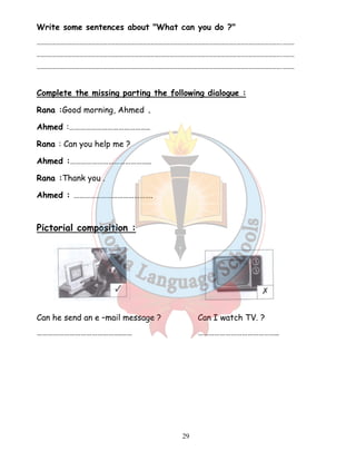 Write some sentences about What can you do ? 
…………………………………………………………………………………………………………………………………………………………………….……… 
…………………………………………………………………………………………………………………………………………………………………….……… 
…………………………………………………………………………………………………………………………………………………………………….……… 
Complete the missing parting the following dialogue : 
Rana :Good morning, Ahmed . 
Ahmed :…………………………………….. 
Rana : Can you help me ? 
Ahmed :…………………………………….. 
Rana :Thank you . 
Ahmed : ……………………………………. 
29 
Pictorial composition : 
Can he send an e –mail message ? Can I watch TV. ? 
……………………………………….…… …………………………………….. 
 