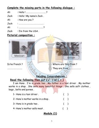 Complete the missing parts in the following dialogue : 
Ali : Hello ! ……………………………….. ? 
Jack : Hello ! My name’s Jack . 
Ali : How are you ? 
Jack : ……………………………………….. . 
Ali : ……………………………………….. ? 
Jack : I’m from the USA . 
Pictorial composition : 
Is he French ? Where are they from ? 
……………………….. They are from……………………. 
Reading Comprehension : 
Read the following then put ( √ ) or ( × ) 
I am Hana . I'm in grade two . My father is a taxi driver . My mother 
works in a shop . She sells many beautiful things . She sells soft clothes , 
bags , belts and purses . 
1- Hana is a taxi driver . ( ) 
2- Hana's mother works in a shop . ( ) 
3- Hana is in grade two . ( ) 
4- Hana's mother sells meat . ( ) 
Module (1) 
3 
 