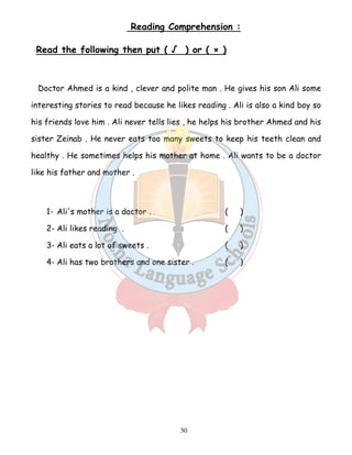 Reading Comprehension : 
Read the following then put ( √ ) or ( × ) 
Doctor Ahmed is a kind , clever and polite man . He gives his son Ali some 
interesting stories to read because he likes reading . Ali is also a kind boy so 
his friends love him . Ali never tells lies , he helps his brother Ahmed and his 
sister Zeinab . He never eats too many sweets to keep his teeth clean and 
healthy . He sometimes helps his mother at home . Ali wants to be a doctor 
like his father and mother . 
1- Ali's mother is a doctor . ( ) 
2- Ali likes reading . ( ) 
3- Ali eats a lot of sweets . ( ) 
4- Ali has two brothers and one sister . ( ) 
30 
 