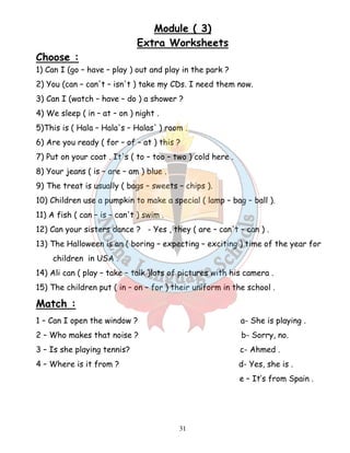 Module ( 3) 
Extra Worksheets 
Choose : 
1) Can I (go – have – play ) out and play in the park ? 
2) You (can – can't – isn't ) take my CDs. I need them now. 
3) Can I (watch – have – do ) a shower ? 
4) We sleep ( in – at – on ) night . 
5)This is ( Hala – Hala's – Halas' ) room . 
6) Are you ready ( for – of – at ) this ? 
7) Put on your coat . It's ( to – too – two ) cold here . 
8) Your jeans ( is – are – am ) blue . 
9) The treat is usually ( bags – sweets – chips ). 
10) Children use a pumpkin to make a special ( lamp – bag – ball ). 
11) A fish ( can – is – can't ) swim . 
12) Can your sisters dance ? - Yes , they ( are – can't – can ) . 
13) The Halloween is an ( boring – expecting – exciting ) time of the year for 
31 
children in USA . 
14) Ali can ( play – take – talk )lots of pictures with his camera . 
15) The children put ( in – on – for ) their uniform in the school . 
Match : 
1 – Can I open the window ? a- She is playing . 
2 – Who makes that noise ? b- Sorry, no. 
3 – Is she playing tennis? c- Ahmed . 
4 – Where is it from ? d- Yes, she is . 
e – It’s from Spain . 
 