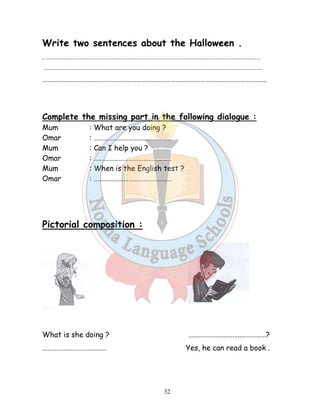 Write two sentences about the Halloween . 
…………………………………………………………………………………………………………………………………….……………… 
…………………………………………………………………………………………………………………………………….……………… 
………………………………………………………………………………………………………………………. 
Complete the missing part in the following dialogue : 
Mum : What are you doing ? 
Omar : ……………………………………….. 
Mum : Can I help you ? 
Omar : ……………………………………….. 
Mum : When is the English test ? 
Omar : ……………………………………….. 
32 
Pictorial composition : 
What is she doing ? …………………………..……………? 
………………………………… Yes, he can read a book . 
 