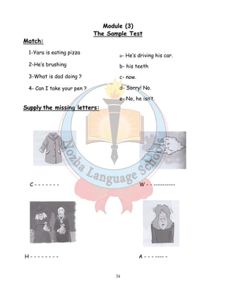 Module (3) 
The Sample Test 
a- He’s driving his car. 
b- his teeth 
c- now. 
d- Sorry! No. 
e- No, he isn’t. 
34 
Match: 
1-Yara is eating pizza 
2-He’s brushing 
3-What is dad doing ? 
4- Can I take your pen ? 
Supply the missing letters: 
C - - - - - - - W - - ---------- 
H - - - - - - - - A - - - ---- - 
 