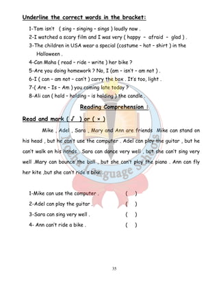 Underline the correct words in the bracket: 
1-Tom isn’t ( sing – singing – sings ) loudly now . 
2-I watched a scary film and I was very ( happy – afraid – glad ) . 
3-The children in USA wear a special (costume – hat – shirt ) in the 
35 
Halloween . 
4-Can Maha ( read – ride – write ) her bike ? 
5-Are you doing homework ? No, I (am – isn’t – am not ) . 
6-I ( can – am not – can’t ) carry the box . It’s too, light . 
7-( Are – Is – Am ) you coming late today ? 
8-Ali can ( hold – holding – is holding ) the candle . 
Reading Comprehension : 
Read and mark ( √ ) or ( × ) 
Mike , Adel , Sara , Mary and Ann are friends Mike can stand on 
his head , but he can’t use the computer . Adel can play the guitar , but he 
can’t walk on his hands . Sara can dance very well , but she can’t sing very 
well .Mary can bounce the ball , but she can’t play the piano . Ann can fly 
her kite ,but she can’t ride a bike . 
1-Mike can use the computer . ( ) 
2-Adel can play the guitar . ( ) 
3-Sara can sing very well . ( ) 
4- Ann can’t ride a bike . ( ) 
 