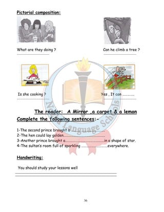 36 
Pictorial composition: 
What are they doing ? Can he climb a tree ? 
……………………………………………… ……………………………………………… 
Is she cooking ? Yes , It can ………….. 
……………………………………………… ……………………………………………… 
The reader: A Mirror ,a carpet  a lemon 
Complete the following sentences:- 
1-The second prince brought a …………………………………. 
2-The hen could lay golden…………………………………………. 
3-Another prince brought a……………………………………….in a shape of star. 
4-The sultan’s room full of sparkling ………………………….everywhere. 
Handwriting: 
You should study your lessons well 
 