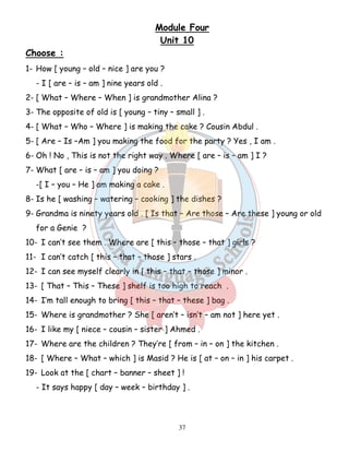 Module Four 
Unit 10 
37 
Choose : 
1- How [ young – old – nice ] are you ? 
- I [ are – is – am ] nine years old . 
2- [ What – Where – When ] is grandmother Alina ? 
3- The opposite of old is [ young – tiny – small ] . 
4- [ What – Who – Where ] is making the cake ? Cousin Abdul . 
5- [ Are – Is –Am ] you making the food for the party ? Yes , I am . 
6- Oh ! No , This is not the right way . Where [ are – is – am ] I ? 
7- What [ are – is – am ] you doing ? 
-[ I – you – He ] am making a cake . 
8- Is he [ washing – watering – cooking ] the dishes ? 
9- Grandma is ninety years old . [ Is that – Are those – Are these ] young or old 
for a Genie ? 
10- I can’t see them . Where are [ this – those – that ] girls ? 
11- I can’t catch [ this – that – those ] stars . 
12- I can see myself clearly in [ this – that – those ] minor . 
13- [ That – This – These ] shelf is too high to reach . 
14- I’m tall enough to bring [ this – that – these ] bag . 
15- Where is grandmother ? She [ aren’t – isn’t – am not ] here yet . 
16- I like my [ niece – cousin – sister ] Ahmed . 
17- Where are the children ? They’re [ from – in – on ] the kitchen . 
18- [ Where – What – which ] is Masid ? He is [ at – on – in ] his carpet . 
19- Look at the [ chart – banner – sheet ] ! 
- It says happy [ day – week – birthday ] . 
 
