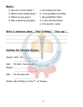 38 
Match : 
1- How old is Uncle Sinbad ? a- He’s making the food 
2- What’s Uncle Sinbad doing ? b- To my grandma is birthday 
3- Where are you going ? c- My grandfather Halim 
4- Who is watering the plants . d- I can’t find the market . 
e- He’s seventy – seven 
Write 2 sentences about : Your birthday – Your age  . 
……………………………………………………………………………………………………………………………… 
……………………………………………………………………………………………………………………………… 
................................................................................................................ 
Continue the following dialogue : 
Ahmed : Hello , I’m ……………………………... 
…………………………………………. ? 
Adel : I’m Adel , How are you ? 
Ahmed : ………………………………………….. 
…………………………………………..? 
Adel : I’m ten years old . 
…………………………………………… ? 
Ahmed : My birthday is on the 1st . of January . 
 