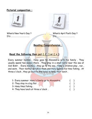 39 
Pictorial composition : 
When’s New Year’s Day ? When’s April Fool’s Day ? 
It’s ………………………………… It’s ………………………………. 
Reading Comprehension : 
Read the following then put ( √ ) or ( × ) 
Every summer holiday . Hany goes to Alexandria with his family . They 
usually spend two weeks there . They stay in a small hotel near the sea at 
Sidi Bishr . Every morning , they go to the sea . Hany's children play , run , 
and swim . Their mother watches them and Hany spends his time fishing . At 
three o'clock , they go back to the hotel to have their lunch . 
1- Every summer Hany's family go to Alexandria. ( ) 
2- They stay in a big flat . ( ) 
3- Hany likes fishing . ( ) 
4- They have lunch at three o'clock . ( ) 
 