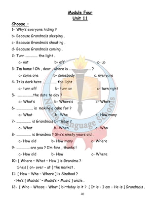 Module Four 
Unit 11 
40 
Choose : 
1- Why’s everyone hiding ? 
b- Because Grandma’s sleeping . 
c- Because Grandma’s shouting . 
d- Because Grandma’s coming . 
2- Turn …………… the light . 
a- out b- off c- up 
3- I’m home ! Oh , dear , where is ……………………… ? 
a- some one b- somebody c. everyone 
4- It is dark here …………….. the light . 
a- turn off b- turn on c- turn right 
5- ……………….the date to day ? 
a- What’s b- Where’s c- Who’s 
6- ……………….. is making a cake for ? 
a- What b- Who c- How many 
7- ……………… is Grandma’s birthday ? 
a- What b- When c- Who 
8- ……………… is Grandma ? She’s ninety years old . 
a- How old b- How many c- Where 
9- ……………. are you ? I’m fine , thanks ! 
a- How old b- How c- Where 
10- [ Where – What – How ] is Grandma ? 
She’s [ on- over – at ] the market . 
11- [ How – Who – Where ] is Sindbad ? 
- He’s [ Masids ‘ – Masid’s – Masid ] uncle . 
12- [ Who – Whose – What ] birthday is it ? [ It is – I am – He is ] Grandma’s . 
 