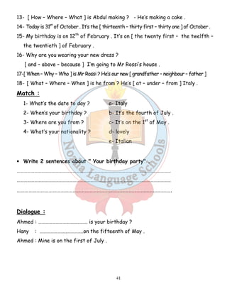 13- [ How – Where – What ] is Abdul making ? - He’s making a cake . 
14- Today is 31st of October . It’s the [ thirteenth – thirty first – thirty one ] of October . 
15- My birthday is on 12th of February . It’s on [ the twenty first – the twelfth – 
41 
the twentieth ] of February . 
16- Why are you wearing your new dress ? 
[ and – above – because ] I’m going to Mr Rossi’s house . 
17-[ When – Why – Who ] is Mr Rossi ? He’s our new [ grandfather – neighbour – father ] 
18- [ What – Where – When ] is he from ? He’s [ at – under – from ] Italy . 
Match : 
1- What’s the date to day ? a- Italy 
2- When’s your birthday ? b- It’s the fourth of July . 
3- Where are you from ? c- It’s on the 1st of May . 
4- What’s your nationality ? d- lovely 
e- Italian 
• Write 2 sentences about  Your birthday party . 
…………………………………………………………………………………………………………………… 
…………………………………………………………………………………………………………………… 
…………………………………………………………………………………………………….. 
Dialogue : 
Ahmed : ………………………….….……. is your birthday ? 
Hany : …………………..…………..on the fifteenth of May . 
Ahmed : Mine is on the first of July . 
 