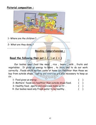 42 
Pictorial composition : 
1- Where are the children ? 
………………………………………………………………………………………………………………. 
2- What are they doing ? 
…………………………………………………………………………………………..…………………… 
Reading Comprehension : 
Read the following then put ( √ ) or ( × ) 
Our bodies need food like meat , rice , beans , milk , fruits and 
vegetables . It gives us energy to more , to think and to do our work 
correctly . Foods which mother cooks at home are healthier than those we 
buy from outside shops . Sports and exercise are also necessary to keep us 
fit . 
1- Food gives us energy . ( ) 
2- Mothers' foods are healthier than outside shops food. ( ) 
3- Healthy food , sports and exercises make us fit . ( ) 
4- Our bodies need only Fresh water to be healthy . ( ) 
