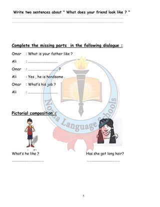 Write two sentences about  What does your friend look like ?  
……………………………………………………………………………………………………………………………………………………………………………………………………………….. 
……………………………………………………………………………………………………………………………………………………………………………………………………………….. 
Complete the missing parts in the following dialogue : 
Omar : What is your father like ? 
Ali : ……………………………… 
Omar : ……………………………… ? 
Ali : Yes , he is handsome . 
Omar : What’s his job ? 
Ali : ……………………………… 
5 
Pictorial composition : 
What’s he like ? Has she got long hair? 
………………………………… …………….…………………… 
 