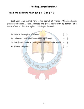 Reading Comprehension : 
Read the following then put ( √ ) or ( × ) 
Last year , we visited Paris , the capital of France . We ate cheese 
pancakes in a café . Then I climbed the Eiffel Tower with my father . It's 
made of metal . It's the highest building in the world . 
1- Paris is the capital of France . ( ) 
2- I climbed the Eiffel Tower with my friends . ( ) 
3- The Eiffel Tower is the highest building in the world . ( ) 
4- We ate spaghetti . ( ) 
6 
 