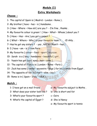 Module (1) 
Extra Worksheets 
Choose : 
1- The capital of Spain is ( Madrid – London – Rome ) . 
2- My brother ( have – has – is ) handsome . 
3- ( How – Where – How old ) are you ? - I’m fine , thanks . 
4- My favourite colour is green ! ( How – What – Whose ) about you ? 
5- ( Have – Has – Are ) you got a carpet ? 
6- ( What – Where – Who ) is your favourite team ? -El Ahly . 
7- Has he got any sisters ? - yes , he ( is – hasn’t – has ) 
8- I ( have – am – is ) from Paris . 
9- My favourite ( colour – food – sport ) is pizza . 
10- Sarah is a ( long – handsome – beautiful ) girl . 
11- Yassin has got fair ( eyes – hair – arms ) . 
12- The capital of France is ( London – Rome – Paris ) . 
13- Jack has some ( books – souvenirs – bags ) for his friends from Egypt . 
14- The opposite of fat is ( short – slim – big ) 
15- Rome is in ( Spain – Italy – USA ) . 
7 
Match : 
1- I have got an e-mail friend a- My favourite subject is Maths . 
2- What does your sister look like ? b- She is short and fat 
3- What’s your favourite sport ? c- Cairo 
4- What’s the capital of Egypt ? d- She is Nancy 
e- My favourite sport is tennis 
 