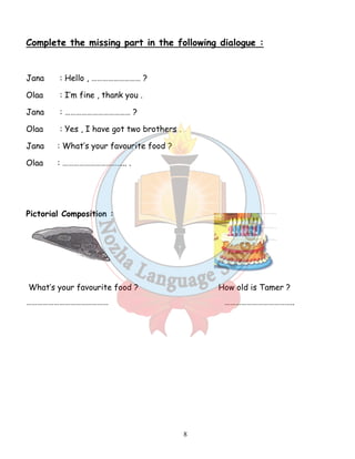 Complete the missing part in the following dialogue : 
8 
Jana : Hello , ……………………… ? 
Olaa : I’m fine , thank you . 
Jana : ……………………………… ? 
Olaa : Yes , I have got two brothers . 
Jana : What’s your favourite food ? 
Olaa : …………………………….. . 
Pictorial Composition : 
What’s your favourite food ? How old is Tamer ? 
……………………………………… ……………………………….. 
 