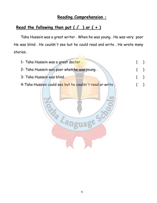 Reading Comprehension : 
Read the following then put ( √ ) or ( × ) 
Taha Hussein was a great writer . When he was young . He was very poor 
He was blind . He couldn't see but he could read and write . He wrote many 
stories . 
1- Taha Hussein was a great doctor . ( ) 
2- Taha Hussein was poor when he was young . ( ) 
3- Taha Hussein was blind . ( ) 
4-Taha Hussien could see but he couldn't read or write . ( ) 
9 
 