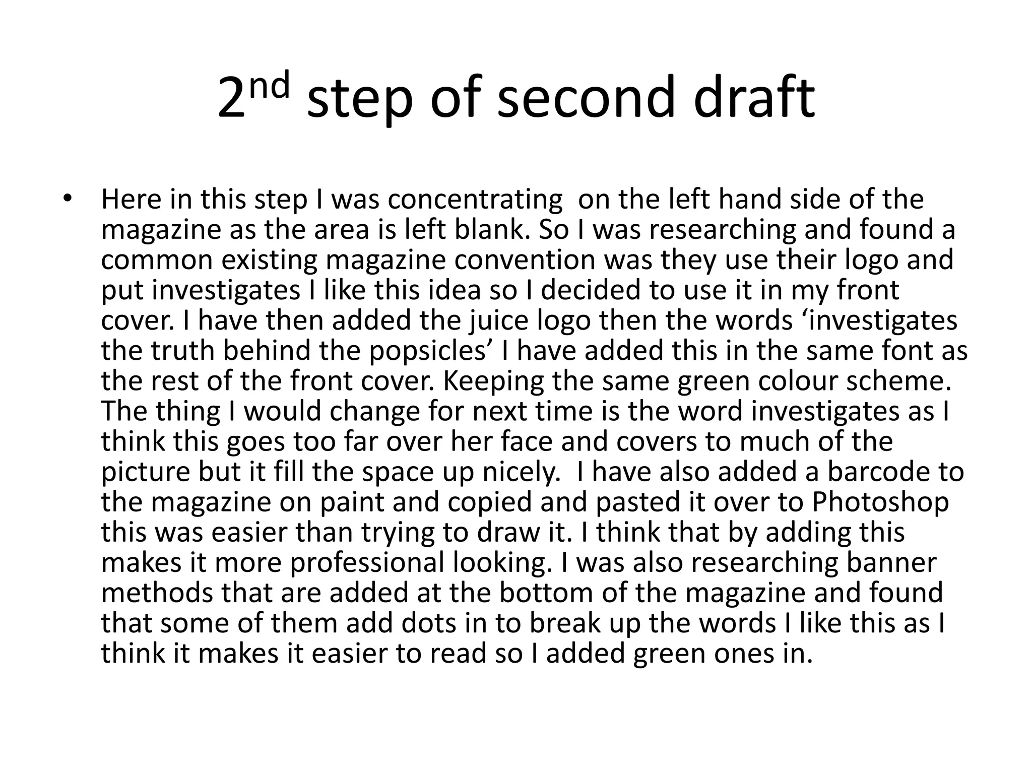 2nd step of second draft
• Here in this step I was concentrating on the left hand side of the
  magazine as the area is left blank. So I was researching and found a
  common existing magazine convention was they use their logo and
  put investigates I like this idea so I decided to use it in my front
  cover. I have then added the juice logo then the words ‘investigates
  the truth behind the popsicles’ I have added this in the same font as
  the rest of the front cover. Keeping the same green colour scheme.
  The thing I would change for next time is the word investigates as I
  think this goes too far over her face and covers to much of the
  picture but it fill the space up nicely. I have also added a barcode to
  the magazine on paint and copied and pasted it over to Photoshop
  this was easier than trying to draw it. I think that by adding this
  makes it more professional looking. I was also researching banner
  methods that are added at the bottom of the magazine and found
  that some of them add dots in to break up the words I like this as I
  think it makes it easier to read so I added green ones in.
 
