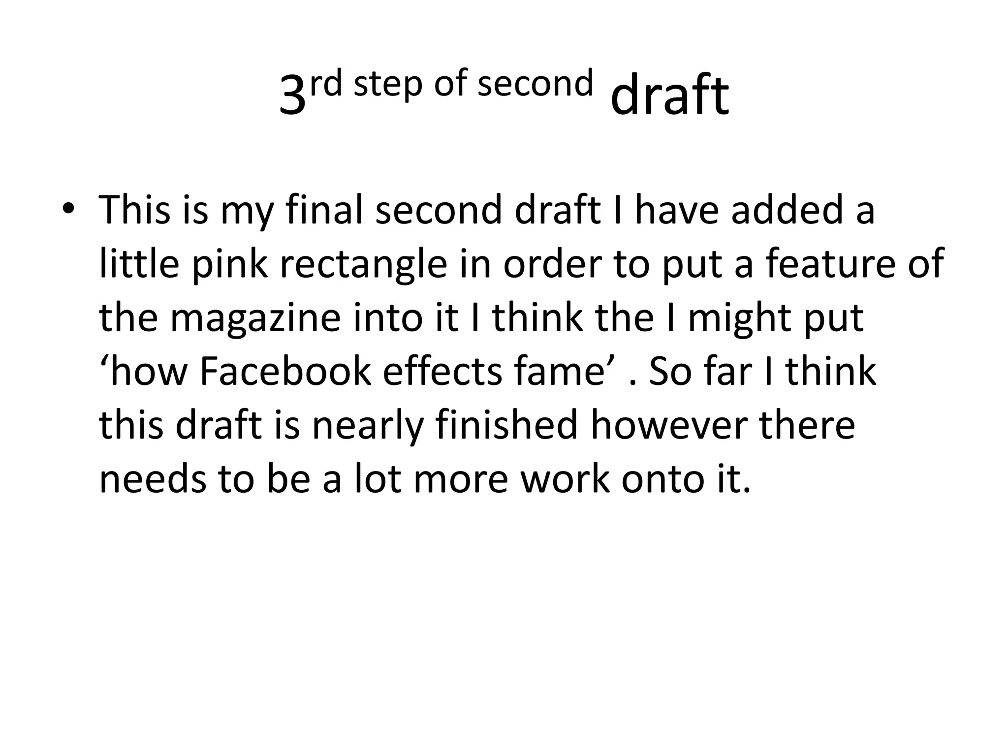 3rd step of second draft
• This is my final second draft I have added a
  little pink rectangle in order to put a feature of
  the magazine into it I think the I might put
  ‘how Facebook effects fame’ . So far I think
  this draft is nearly finished however there
  needs to be a lot more work onto it.
 