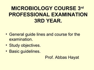 MICROBIOLOGY COURSE 3rd
PROFESSIONAL EXAMINATION
3RD YEAR.
• General guide lines and course for the
examination.
• Study objectives.
• Basic guidelines.
Prof. Abbas Hayat
 