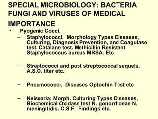 SPECIAL MICROBIOLOGY: BACTERIA
FUNGI AND VIRUSES OF MEDICAL
IMPORTANCE
• Pyogenic Cocci.
– Staphylococci. Morphology Types Diseases,
Culturing, Diagnosis Prevention, and Coagulase
test. Catalane test. Methicillin Resistant
Staphylococcus aureus MRSA. Etc
– Streptococci and post streptococcal sequels.
A.S.O. titer etc.
– Pneumococci. Diseases Optochin Test etc
– Neisseria: Morph. Culturing Types Diseases,
Biochemical Oxidase test N. gonorrhoeae N.
meningitidis. C.S.F. Findings etc.
 