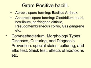 Gram Positive bacilli.
– Aerobic spore forming: Bacillus Anthrax.
– Anaerobic spore forming: Clostridium tetani,
botulinum, perfringens difficile,
Pseudomembraneous colitis, Gas gangrene
etc.
• Corynaebacterium. Morphology Types
Diseases, Culturing, and Diagnosis
Prevention: special stains, culturing, and
Elks test. Shick test, effects of Exotoxins
etc.
 