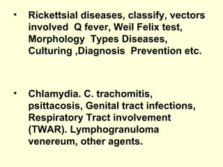 • Rickettsial diseases, classify, vectors
involved Q fever, Weil Felix test,
Morphology Types Diseases,
Culturing ,Diagnosis Prevention etc.
• Chlamydia. C. trachomitis,
psittacosis, Genital tract infections,
Respiratory Tract involvement
(TWAR). Lymphogranuloma
venereum, other agents.
 