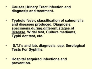 • Causes Urinary Tract Infection and
diagnosis and treatment.
• Typhoid fever, classification of salmonella
and diseases produced. Diagnosis,
specimens during different stages of
Disease, Widal test, Culture mediums,
Typhi dot test, etc.
• S.T.I`s and lab. diagnosis. esp. Serological
Tests For Syphilis.
• Hospital acquired infections and
prevention.
 