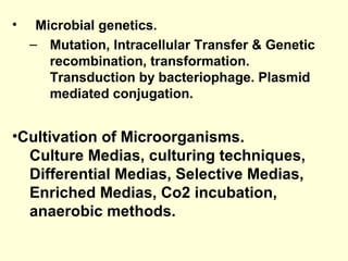 • Microbial genetics.
– Mutation, Intracellular Transfer & Genetic
recombination, transformation.
Transduction by bacteriophage. Plasmid
mediated conjugation.
•Cultivation of Microorganisms.
Culture Medias, culturing techniques,
Differential Medias, Selective Medias,
Enriched Medias, Co2 incubation,
anaerobic methods.
 