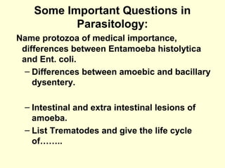 Some Important Questions in
Parasitology:
Name protozoa of medical importance,
differences between Entamoeba histolytica
and Ent. coli.
– Differences between amoebic and bacillary
dysentery.
– Intestinal and extra intestinal lesions of
amoeba.
– List Trematodes and give the life cycle
of……..
 