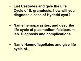 – List Cestodes and give the Life
Cycle of E. granulosis, how will you
diagnose a case of Hydatid cyst?
– Name hemoparasites, and describe
life cycle of plasmodium falciparum,
lab. Diagnosis and complications.
– Name Haemoflagellates and give life
cycle of…..
 