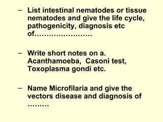 – List intestinal nematodes or tissue
nematodes and give the life cycle,
pathogenicity, diagnosis etc
of……………………
– Write short notes on a.
Acanthamoeba, Casoni test,
Toxoplasma gondi etc.
– Name Microfilaria and give the
vectors disease and diagnosis of
………
 