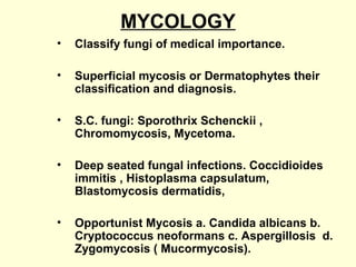 MYCOLOGY
• Classify fungi of medical importance.
• Superficial mycosis or Dermatophytes their
classification and diagnosis.
• S.C. fungi: Sporothrix Schenckii ,
Chromomycosis, Mycetoma.
• Deep seated fungal infections. Coccidioides
immitis , Histoplasma capsulatum,
Blastomycosis dermatidis,
• Opportunist Mycosis a. Candida albicans b.
Cryptococcus neoformans c. Aspergillosis d.
Zygomycosis ( Mucormycosis).
 