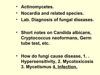 • Actinomycetes.
• Nocardia and related species.
• Lab. Diagnosis of fungal diseases.
• Short notes on Candida albicans,
Cryptococcus neoformans, Germ
tube test, etc.
• How do fungi cause disease, 1. .
Hypersensitivity, 2. Mycotoxicosis
3. Mycetismus 4. Infection.
 