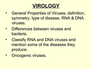 VIROLOGY
• General Properties of Viruses; definition,
symmetry, type of disease, RNA & DNA
viruses.
• Differences between viruses and
bacteria.
• Classify RNA and DNA viruses and
mention some of the diseases they
produce.
• Oncogenic viruses.
 