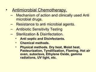 • Antimicrobial Chemotherapy.
– Mechanism of action and clinically used Anti
microbial drugs.
– Resistance to anti microbial agents.
– Antibiotic Sensitivity Testing
– Sterilization & Disinfectation.
• Anti septic and Disinfectants.
• Chemical methods.
• Physical methods. Dry heat, Moist heat,
Pasteurization, Tyndillization, Flaming, Hot air
oven, autoclave, Ethylene Oxide, gamma
radiations, UV light, etc.
 