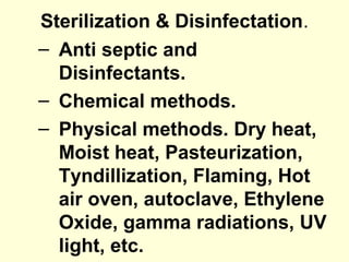 Sterilization & Disinfectation.
– Anti septic and
Disinfectants.
– Chemical methods.
– Physical methods. Dry heat,
Moist heat, Pasteurization,
Tyndillization, Flaming, Hot
air oven, autoclave, Ethylene
Oxide, gamma radiations, UV
light, etc.
 