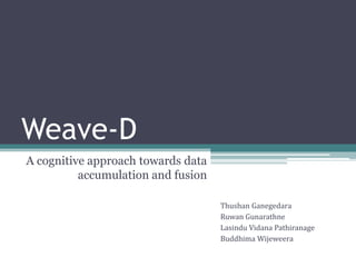 Weave-D
A cognitive approach towards data
accumulation and fusion
Thushan Ganegedara
Ruwan Gunarathne
Lasindu Vidana Pathiranage
Buddhima Wijeweera
 