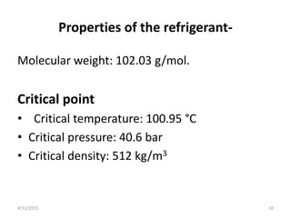 Properties of the refrigerant-
Molecular weight: 102.03 g/mol.
Critical point
• Critical temperature: 100.95 °C
• Critical pressure: 40.6 bar
• Critical density: 512 kg/m3
4/12/2015 10
 